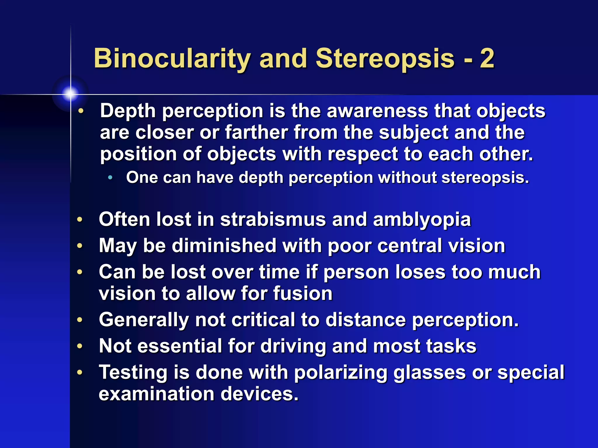 Binocularity and Stereopsis - 2
• Depth perception is the awareness that objects
are closer or farther from the subject and the
position of objects with respect to each other.
• One can have depth perception without stereopsis.
• Often lost in strabismus and amblyopia
• May be diminished with poor central vision
• Can be lost over time if person loses too much
vision to allow for fusion
• Generally not critical to distance perception.
• Not essential for driving and most tasks
• Testing is done with polarizing glasses or special
examination devices.
 