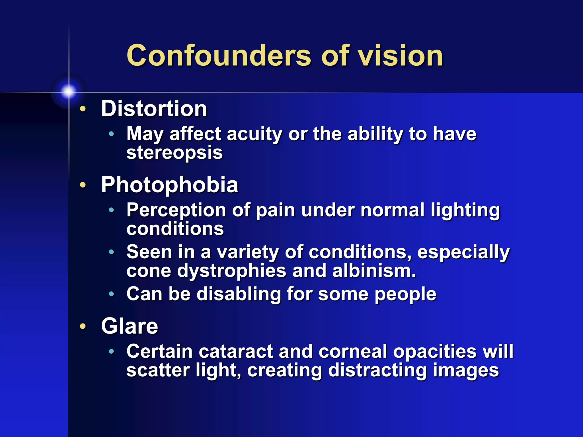 Confounders of vision
• Distortion
• May affect acuity or the ability to have
stereopsis
• Photophobia
• Perception of pain under normal lighting
conditions
• Seen in a variety of conditions, especially
cone dystrophies and albinism.
• Can be disabling for some people
• Glare
• Certain cataract and corneal opacities will
scatter light, creating distracting images
 