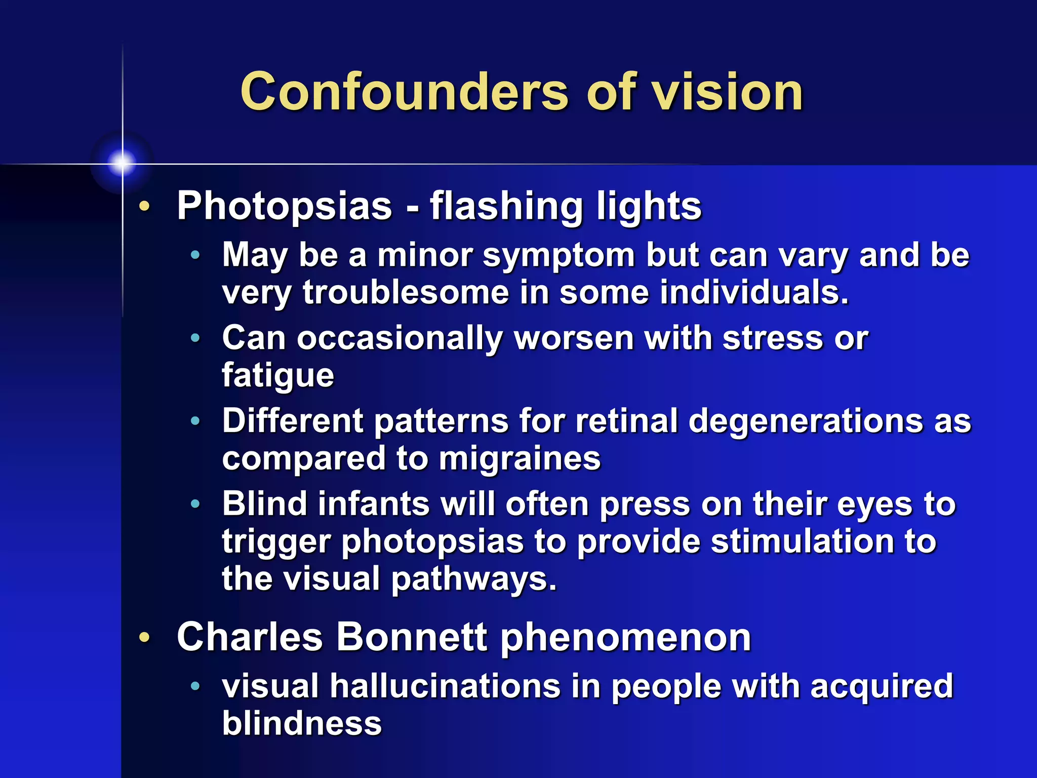 Confounders of vision
• Photopsias - flashing lights
• May be a minor symptom but can vary and be
very troublesome in some individuals.
• Can occasionally worsen with stress or
fatigue
• Different patterns for retinal degenerations as
compared to migraines
• Blind infants will often press on their eyes to
trigger photopsias to provide stimulation to
the visual pathways.
• Charles Bonnett phenomenon
• visual hallucinations in people with acquired
blindness
 