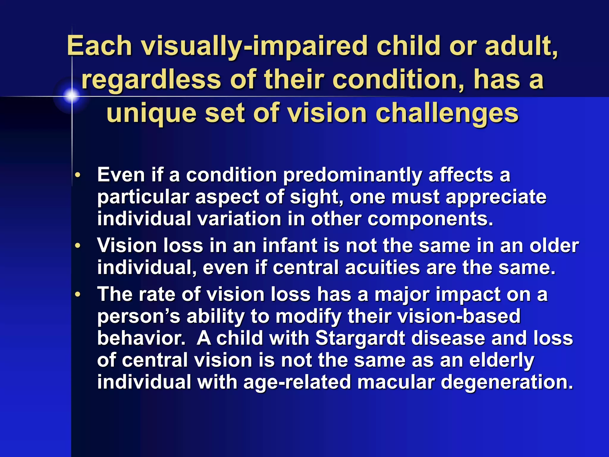Each visually-impaired child or adult,
regardless of their condition, has a
unique set of vision challenges
• Even if a condition predominantly affects a
particular aspect of sight, one must appreciate
individual variation in other components.
• Vision loss in an infant is not the same in an older
individual, even if central acuities are the same.
• The rate of vision loss has a major impact on a
person’s ability to modify their vision-based
behavior. A child with Stargardt disease and loss
of central vision is not the same as an elderly
individual with age-related macular degeneration.
 