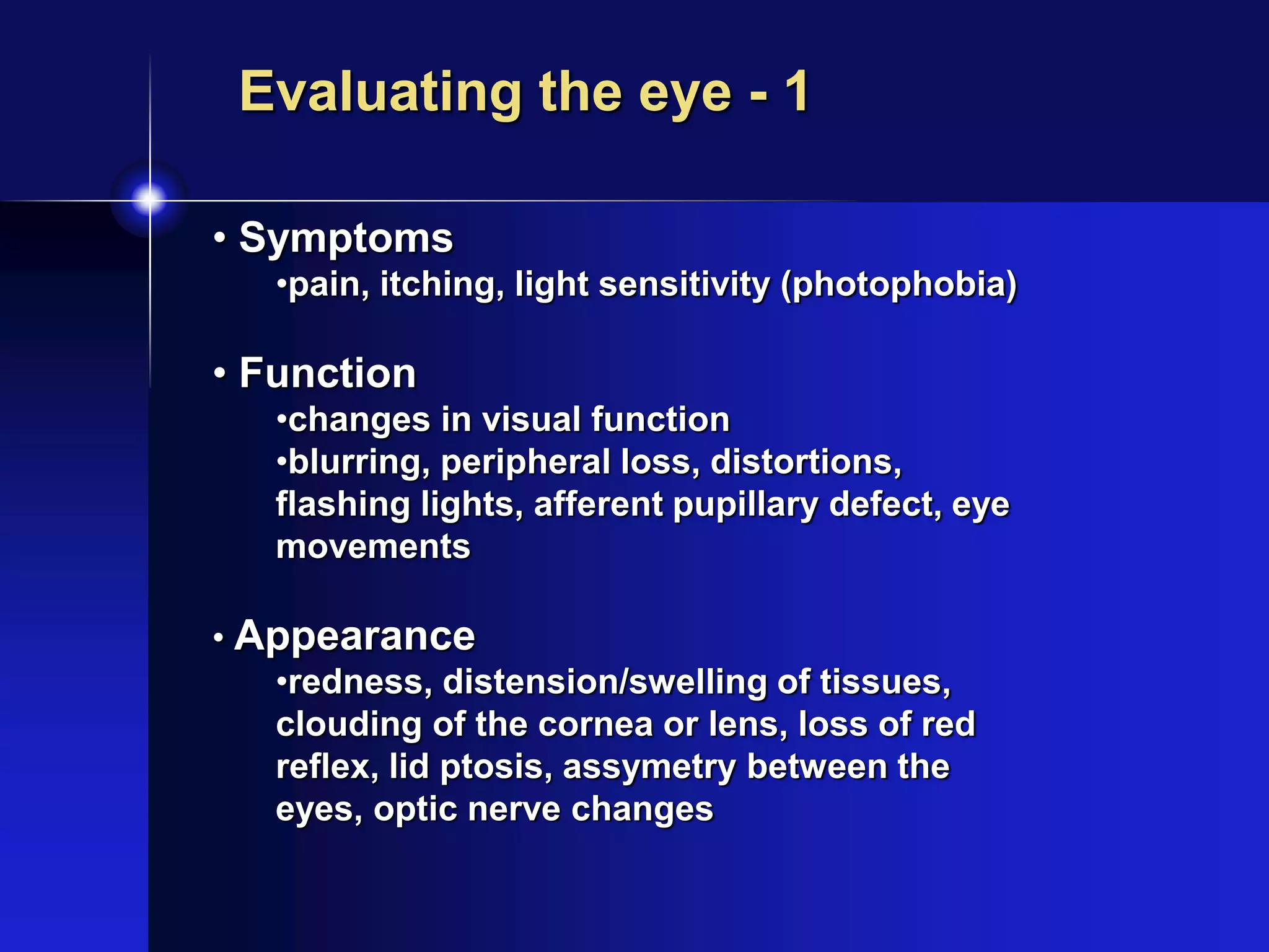 • Symptoms
•pain, itching, light sensitivity (photophobia)
• Function
•changes in visual function
•blurring, peripheral loss, distortions,
flashing lights, afferent pupillary defect, eye
movements
• Appearance
•redness, distension/swelling of tissues,
clouding of the cornea or lens, loss of red
reflex, lid ptosis, assymetry between the
eyes, optic nerve changes
Evaluating the eye - 1
 
