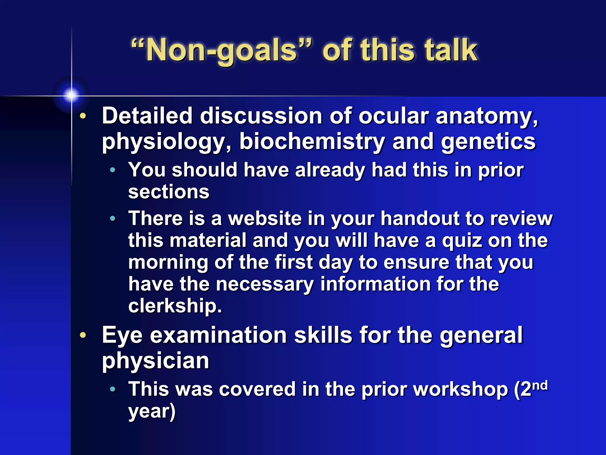 “Non-goals” of this talk
• Detailed discussion of ocular anatomy,
physiology, biochemistry and genetics
• You should have already had this in prior
sections
• There is a website in your handout to review
this material and you will have a quiz on the
morning of the first day to ensure that you
have the necessary information for the
clerkship.
• Eye examination skills for the general
physician
• This was covered in the prior workshop (2nd
year)
 