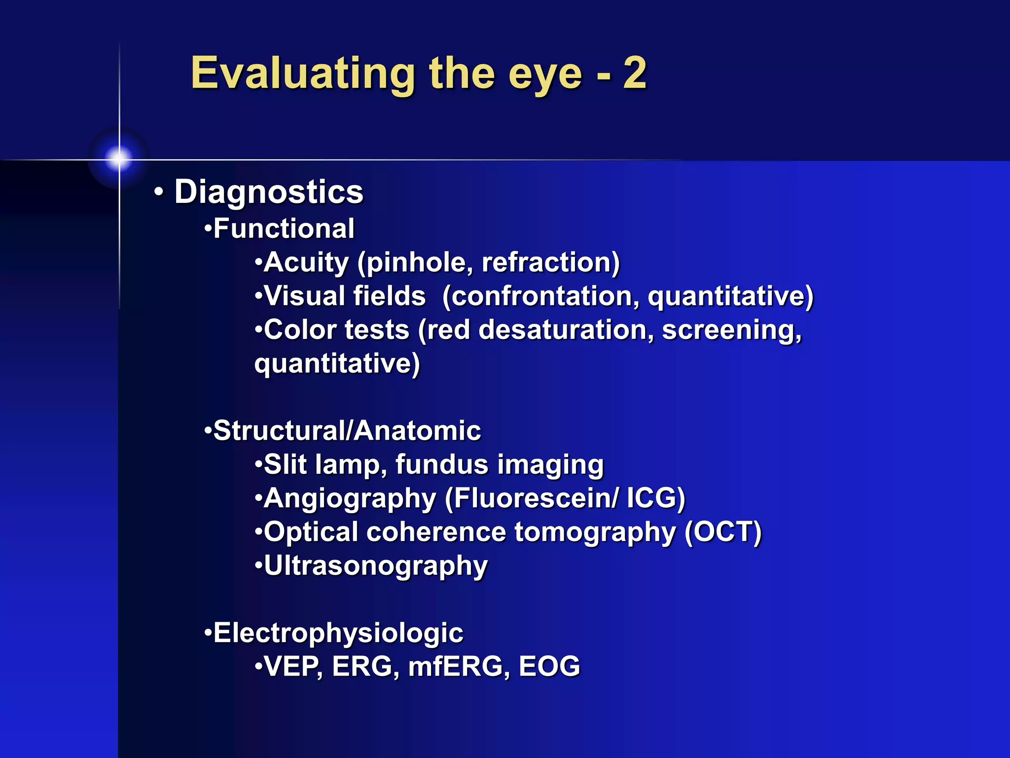 • Diagnostics
•Functional
•Acuity (pinhole, refraction)
•Visual fields (confrontation, quantitative)
•Color tests (red desaturation, screening,
quantitative)
•Structural/Anatomic
•Slit lamp, fundus imaging
•Angiography (Fluorescein/ ICG)
•Optical coherence tomography (OCT)
•Ultrasonography
•Electrophysiologic
•VEP, ERG, mfERG, EOG
Evaluating the eye - 2
 