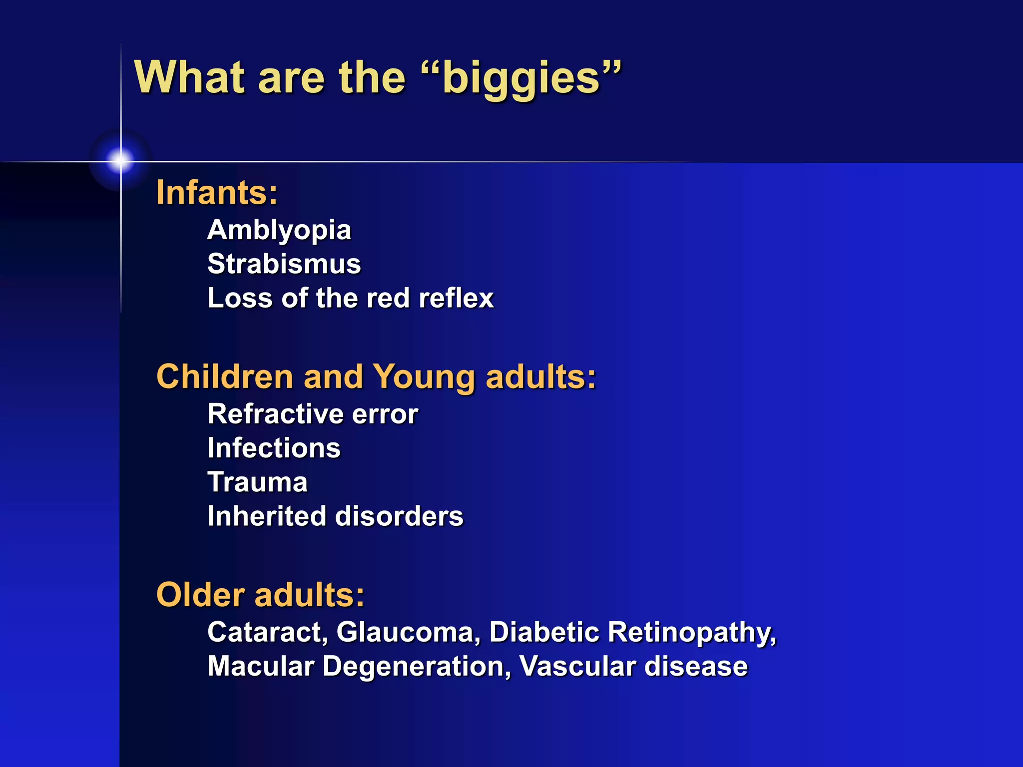 Infants:
Amblyopia
Strabismus
Loss of the red reflex
Children and Young adults:
Refractive error
Infections
Trauma
Inherited disorders
Older adults:
Cataract, Glaucoma, Diabetic Retinopathy,
Macular Degeneration, Vascular disease
What are the “biggies”
 