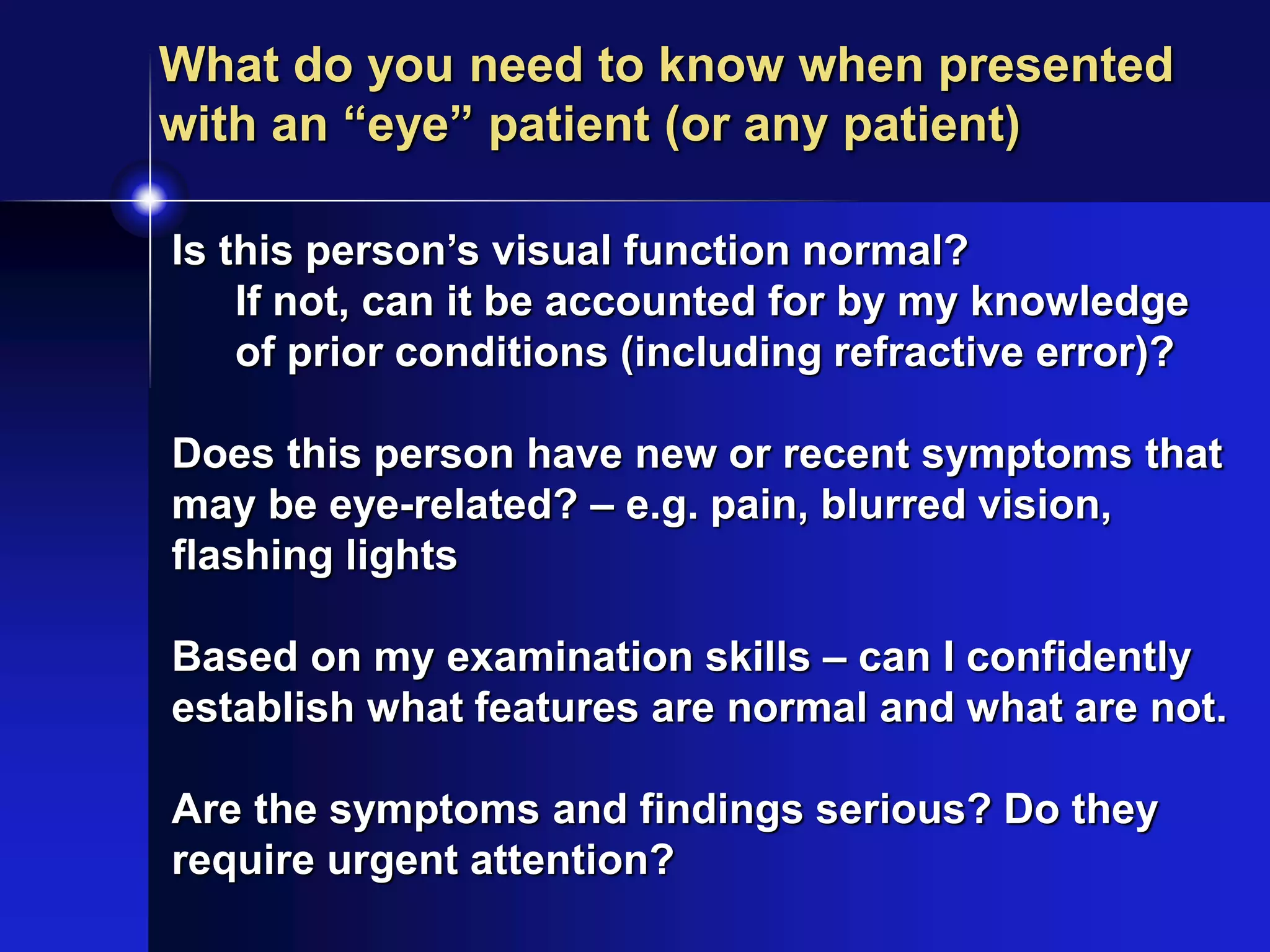 Is this person’s visual function normal?
If not, can it be accounted for by my knowledge
of prior conditions (including refractive error)?
Does this person have new or recent symptoms that
may be eye-related? – e.g. pain, blurred vision,
flashing lights
Based on my examination skills – can I confidently
establish what features are normal and what are not.
Are the symptoms and findings serious? Do they
require urgent attention?
What do you need to know when presented
with an “eye” patient (or any patient)
 