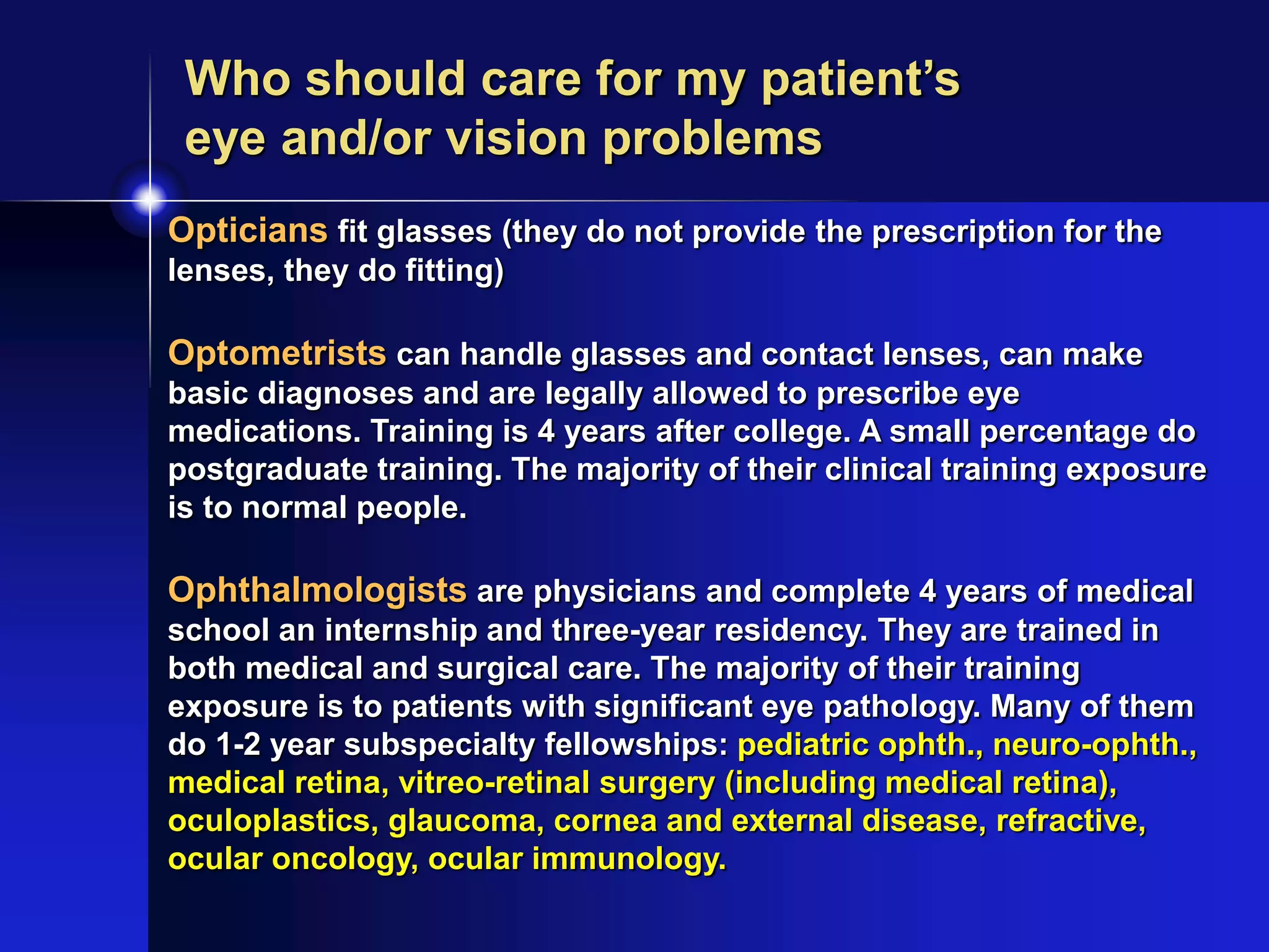 Opticians fit glasses (they do not provide the prescription for the
lenses, they do fitting)
Optometrists can handle glasses and contact lenses, can make
basic diagnoses and are legally allowed to prescribe eye
medications. Training is 4 years after college. A small percentage do
postgraduate training. The majority of their clinical training exposure
is to normal people.
Ophthalmologists are physicians and complete 4 years of medical
school an internship and three-year residency. They are trained in
both medical and surgical care. The majority of their training
exposure is to patients with significant eye pathology. Many of them
do 1-2 year subspecialty fellowships: pediatric ophth., neuro-ophth.,
medical retina, vitreo-retinal surgery (including medical retina),
oculoplastics, glaucoma, cornea and external disease, refractive,
ocular oncology, ocular immunology.
Who should care for my patient’s
eye and/or vision problems
 