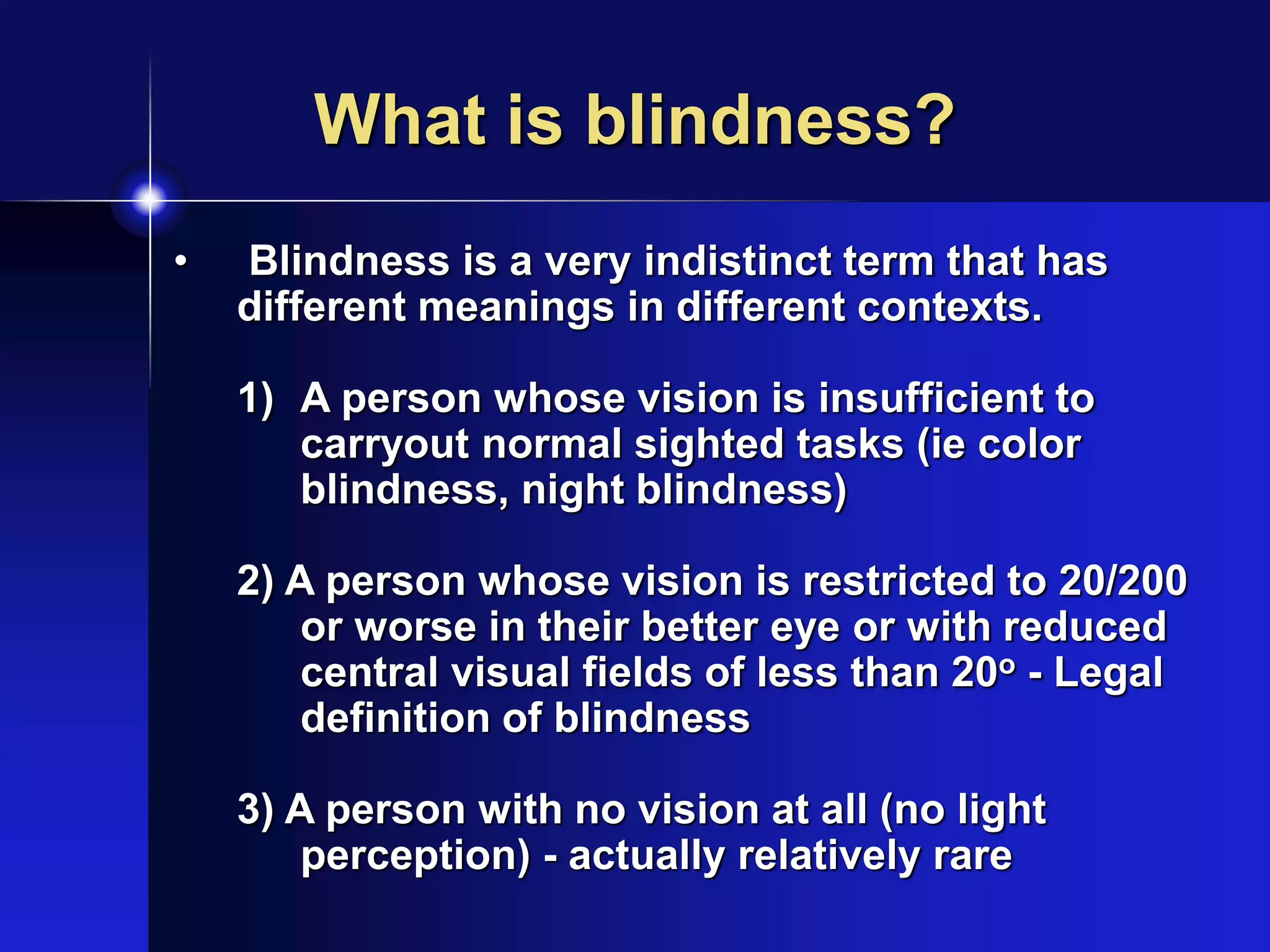 What is blindness?
• Blindness is a very indistinct term that has
different meanings in different contexts.
1) A person whose vision is insufficient to
carryout normal sighted tasks (ie color
blindness, night blindness)
2) A person whose vision is restricted to 20/200
or worse in their better eye or with reduced
central visual fields of less than 20o - Legal
definition of blindness
3) A person with no vision at all (no light
perception) - actually relatively rare
 