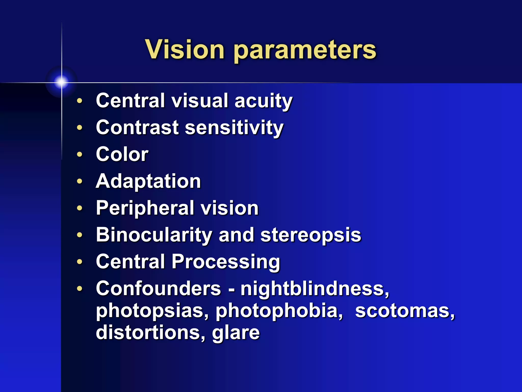 Vision parameters
• Central visual acuity
• Contrast sensitivity
• Color
• Adaptation
• Peripheral vision
• Binocularity and stereopsis
• Central Processing
• Confounders - nightblindness,
photopsias, photophobia, scotomas,
distortions, glare
 