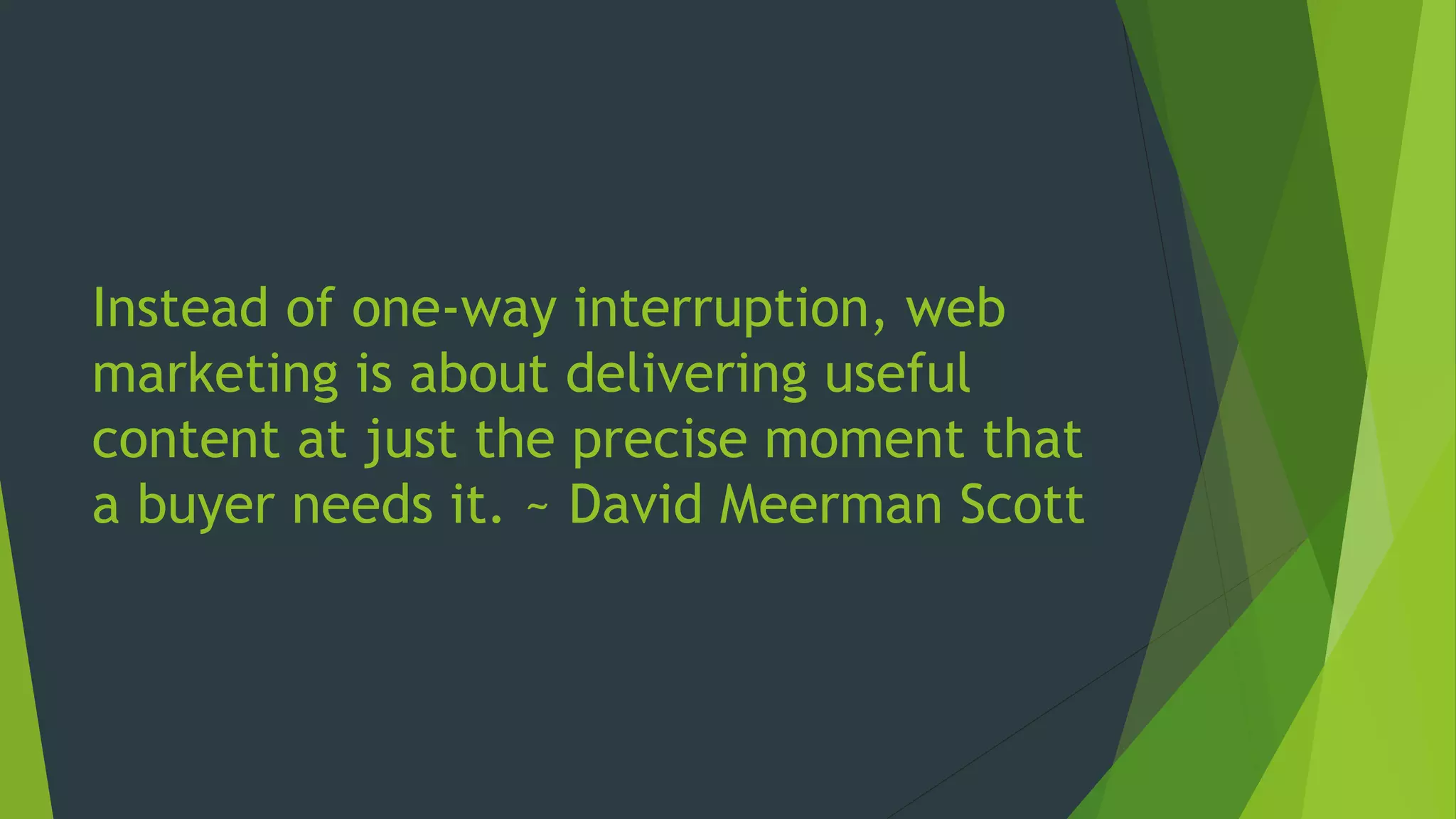 Instead of one-way interruption, web
marketing is about delivering useful
content at just the precise moment that
a buyer needs it. ~ David Meerman Scott