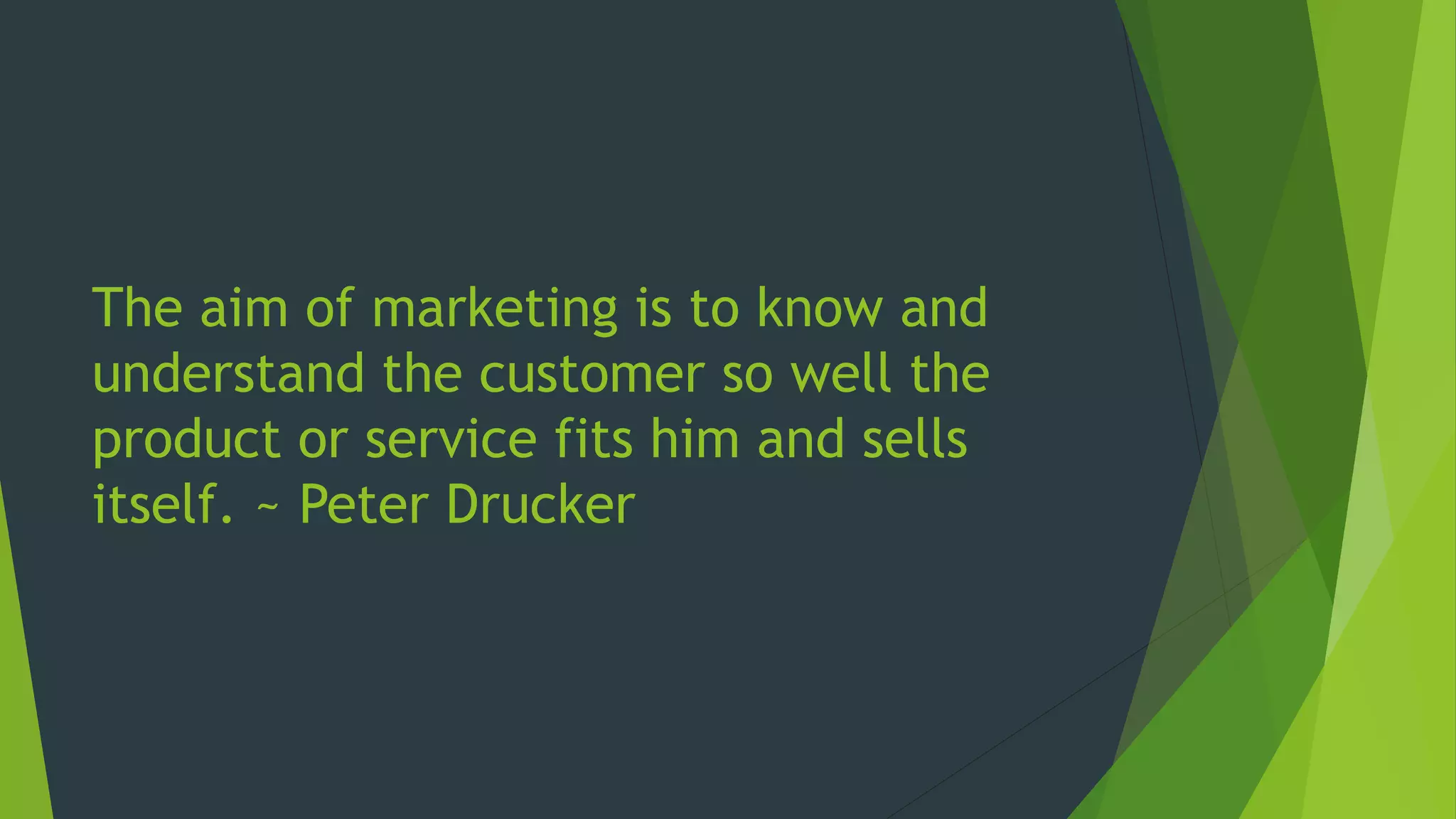 The aim of marketing is to know and
understand the customer so well the
product or service fits him and sells
itself. ~ Peter Drucker