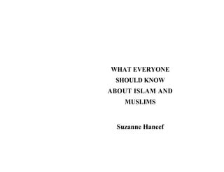 WHAT EVERYONE
SHOULD KNOW
ABOUT ISLAM AND
MUSLIMS
Suzanne Haneef
 