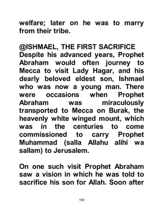 100
ESTABLISHED
Following the supplication Allah took
a covenant from Abraham and
Ishmael to purify His House for those
who would pilgrimage to it and
worship Him there.
Allah accepted the supplication of
Prophets Abraham and Ishmael and
soon pilgrims from all over Arabia
and beyond made their way to Mecca
where they learned about Allah,
worshipped Him alone, and received
instructions how to offer their
pilgrimage.
It was not always possible for
pilgrims to offer their pilgrimage
during its special season. Those
unable to offer what became known
as the “Greater Pilgrimage” would
 