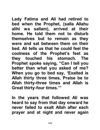1002
and another insisted on standing
guard. The Prophet (salla Allahu alihi
wa sallam) remained guarded until
Allah sent down the verse:
“Allah protects you from the people.
Allah does not guide the nation, the
unbelievers.” Chapter 5:67
whereupon the Prophet (salla Allahu
alihi wa sallam) released his guards.
In the meantime, the Koraysh
marched out of Mecca on the western
route, and were now within five miles
from Medina, and halted at Al Abwa,
the place were the Prophet’s mother
is buried. Hind, wife of Abu Sufyan
called upon the hierarchy of the
Koraysh to ravage the tomb of the
Prophet’s mother Lady Aminah. Even
 