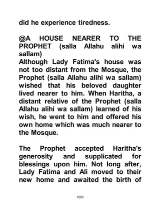 1003
though the Koraysh’s hatred of the
Prophet (salla Allahu alihi wa sallam)
was great, they thought that such an
act would be a despicable thing to
do. They knew the tribes of Arabia
would be repulsed by their action, the
stain of which would never be wiped
out and it was a door they did not
want to open.
Meanwhile, the Prophet (salla Allahu
alihi wa sallam) sent scouts out to
monitor the movements of the enemy
who reported back that the account
Al-Abbas had sent was indeed
accurate. However, the scouts told
the Prophet (salla Allahu alihi wa
sallam) that they were of the opinion
that from their observations the
enemy did not appear to be preparing
themselves for an immediate strike;
 