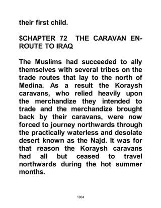 1004
there was still some time left.
Shortly after that the Prophet (salla
Allahu alihi wa sallam) had a vision in
which he saw himself mounted on a
ram wearing an impregnable coat-of-
mail, carrying a sword with a dent in
it. He also saw some animals, which
he knew to be his, sacrificed before
his eyes. The following morning he
mentioned his vision to his
Companions and explained that the
impregnable coat-of-mail represented
Medina, and that the dent in his
sword represented a wound against
his person, and that the sacrificed
animals were some of his
Companions. Then he made mention
of the ram on which he rode and told
them, that if Allah willed, it was a
Koraysh chieftain whom they would
 