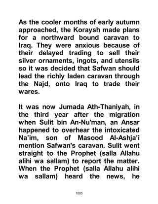 1005
kill.
@A MATTER OF OPINION
The Companions were gathered
together and the Prophet (salla
Allahu alihi wa sallam) expressed his
opinion they should stay in Medina
and fight and protect their women
and children in its fortresses.
Abdullah, Ubayy’s son, the hypocrite
supported the plan, although he
himself planned to be far away when
the encounter took place, but Allah
was to disclose his intent soon after.
In the gathering was a young Muslim
boy who stood up and said, "O
Messenger of Allah (salla Allahu alihi
wa sallam), lead us out against the
enemy. Do not let them think we are
afraid of them or that we are weak."
 