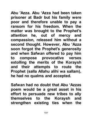 1007
Garden he is given everything he
might desire. Then he invited me
saying, 'Come to us, be our
companion in Paradise. All that my
Lord has promised I have found to be
true!' I am old and anxious to meet
my Lord, so supplicate O Messenger
of Allah (salla Allahu alihi wa sallam),
that He will grant me martyrdom and
the company of Sa’ad in Paradise."
The Prophet (salla Allahu alihi wa
sallam) was touched by
Khaythamah’s devotion and
supplicated for him.
No sooner had Prophet Muhammad
(salla Allahu alihi wa sallam) finished
supplicating for Khaythamah than
Malik, Sinan's son, from the tribe of
Khazraj stood up and said, "O
Messenger of Allah (salla Allahu alihi
 