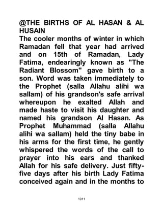 1011
and returned home to make ready for
the hostilities. As Abdullah entered
his house he found his son preparing
his weapons and armor for the
morrow. Abdullah, whose wife had
recently passed away, had just one
son called Jabir, and seven very
young daughters, so he spoke gently
to his son saying, "It is not right that
we should leave them (his sisters)
without a man, they are young and I
fear for them. I will go alone with the
Prophet (salla Allahu alihi wa sallam)
tomorrow and if Allah chooses that I
should be martyred, I entrust them to
your care." Disappointed, but
obedient to his father's wishes, when
the time came to march Jabir
remained behind to look after his
sisters.
 