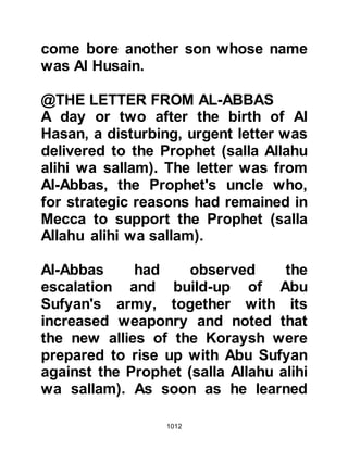 1012
@THE MARRIAGE OF HANZALAH
Weeks before, Hanzalah, Abu Aamir's
son who was betrothed to his cousin
Jamilah, Ubayy's daughter, had set
that very same Friday as his wedding
day. He wanted to take part in the
hostilities but was unsure whether he
should postpone his marriage and it
was upon this account he now waited
behind in the Mosque to seek the
advice of the Prophet (salla Allahu
alihi wa sallam). The Prophet (salla
Allahu alihi wa sallam) was
understanding and told Hanzalah that
he should go ahead with the marriage
as arranged, spend the night in
Medina and then catch them up the
following morning.
The Prophet (salla Allahu alihi wa
sallam) was always concerned for the
 