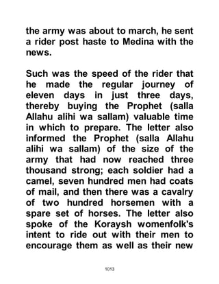 1013
welfare and protection of his
community, so he issued instructions
that the ladies together with their
children be housed in the safety of
the fortresses under the protection of
Yaman and Thabit, who were
instructed to provide for their needs
and protect them.
@THE WARNING OF THE PROPHET
(salla Allahu alihi wa sallam)
Time for the afternoon prayer arrived
and all assembled to offer their
prayer. After its conclusion, Omar
and Abu Bakr accompanied the
Prophet (salla Allahu alihi wa sallam)
to his home and helped him dress in
readiness for the march.
Soon after, the small Muslim army
began to assemble outside the
 