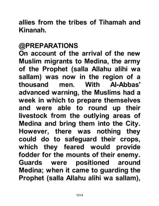 1014
Prophet's house in preparation for
the march. When Sa’ad, Mu’adh’s son
arrived, he spoke harshly to them
saying, "You have forced the
Messenger of Allah (salla Allahu alihi
wa sallam) to go out against his will.
Perhaps a command will be sent
down and the matter changed!"
Shortly after that the Prophet (salla
Allahu alihi wa sallam) came out from
his house wearing his armor. Around
his helmet he had wound a piece of
white cloth to form a turban, and
under his breast-plate he wore a coat
of mail. His shield had been fastened
onto his back and around his waist
he wore a leather belt from which his
sword hung.
The words of Sa’ad hung heavily
 