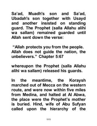1015
upon the hearts of the Muslims and
they wished they had held their
tongues over the issue whether or
not to engage the enemy outside
Medina. They said, "O Messenger of
Allah (salla Allahu alihi wa sallam), it
is not for us to oppose you in
anything, do whatever you feel is the
most fitting." However, the Prophet
(salla Allahu alihi wa sallam)
reminded them, "Once a Prophet has
put on his armor, it is not for him to
take it off until Allah has judged
between him and his enemies.
Therefore, do as I say and go forward
in the Name of Allah - victory will be
yours if you are steadfast." Then he
called for three lances and attached
to each a banner giving one to
Mus'ab, son of Umair who
represented the Muhajirin, another to
 