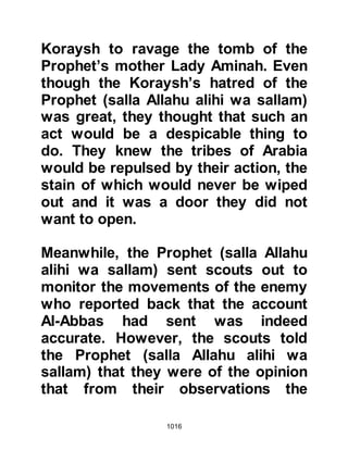 1016
Usayd son of Hudair from the tribe of
Aws and the other to Hubab son of Al
Mundhir from the tribe of Khazraj.
The Prophet's horse, Sakb, was
brought for him to mount, but before
mounting he appointed Abdullah,
Umm Maktum's son to lead the
prayers in his absence. Abdullah was
blind and consequently unable to
take part in the conflict although his
heart was with them. After the
Prophet (salla Allahu alihi wa sallam)
settled himself on Sakb, he asked for
his bow and hung it over his
shoulder and then his spear was
handed to him. Only the Prophet
(salla Allahu alihi wa sallam) was
mounted and Sa’ad the son of
Mu'adh and Sa’ad Ubaydah's son
marched in front of the Prophet (salla
 