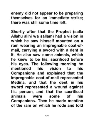 1017
Allahu alihi wa sallam) while his ill-
equipped army followed behind with
just one hundred men having armor
sufficient to protect their person; the
remainder had nothing to protect
themselves.
@RAFI AND SAMURA
After the Prophet (salla Allahu alihi
wa sallam) and his army had
marched but a few miles from
Medina, he called for a halt to review
his troops and noticed that many
young would-be warriors had
accompanied the army just as they
had done at Badr. Much to their
disappointment the Prophet (salla
Allahu alihi wa sallam) told them that
the forthcoming encounter was no
place for them and they were to
return home.
 