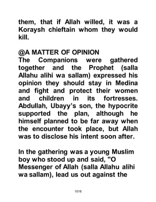 1018
Amongst the youngsters were Zayd,
Thabit's son; Bara, Azib's son; Abu
Sai'd Khudri' Abdullah, Omar's son
and Araba Ausi. Rafi, Khadij's son
and Samura were so very anxious to
be accepted as one of the Prophet's
men that when the youngsters were
gathered together they had stood on
the tip of their toes in order to appear
taller and Rafi had been accepted as
he was already known as a skillful
archer. However, Samura was at the
point of being told to return when he
pointed out that he had been the
victor on many occasions when he
and Rafi had fought competitively. To
prove his point Rafi and Samura now
fought each other in friendly combat
and Samura, much to his delight,
proved his strength and was allowed
 