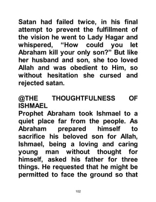102
pilgrims which were then stored
within the Ka'bah.
Prophet Ishmael’s descendants and
the tribe of Jurhumites had increased
greatly in number to the extent that
many decided to leave Mecca and
settle elsewhere. With the new
settlements there also came new
pagan neighbors who influenced
some of the migrants. The idols their
pagan neighbors worshipped were
those that had been worshipped
during the prophethood of Noah
before the Flood and had been
unearthed in Jeddah by Amr, Luhai’s
son who re-established their worship.
These idols were now brought to
Mecca and placed around Ka’bah and
worshipped, with the idolaters claim
that their idols had powers to
 