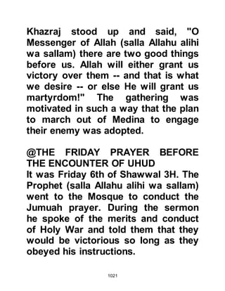 1021
His Prophet (salla Allahu alihi wa
sallam) independent of you!" and
then he left and returned to join the
Prophet (salla Allahu alihi wa sallam).
Now that their numbers had been
substantially reduced, a Companion
asked the Prophet (salla Allahu alihi
wa sallam) whether he thought they
should call upon the help of the Jews
with whom they were allied and
obliged to lend their assistance.
However, in light of recent events,
the Jews could not be trusted and so
the Prophet (salla Allahu alihi wa
sallam) replied that there was no
need for them.
@THE SHORT CUT TO UHUD
The Prophet (salla Allahu alihi wa
sallam) and his army were refreshed
 
