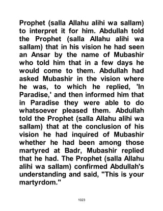 1023
not allow you to pass through my
gardens." He is also reported as
having said, "By Allah, if I could be
sure that I would not hit someone
else, Muhammad, I would throw it in
your face!" No sooner had the words
left his mouth than several of the
Prophet's Companions set upon him
as the Prophet (salla Allahu alihi wa
sallam) mercifully called out, "Do not
kill him! He is blind both in heart and
sight." However, Sa’ad, Zayd's son,
did not hear the instruction and
struck Mirba, wounding his head.
@THE SLOPES OF UHUD
In the darkness of night the Muslim
army marched on, passing above the
gorge of Uhud. As the thin thread of
dawn appeared upon the horizon,
they reached a point overlooking the
 