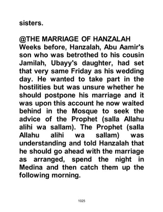 1025
sallam) on account of his marriage,
had, a few moments before, caught
up with the Prophet (salla Allahu alihi
wa sallam) and went to greet him. On
the night of his marriage, his bride,
Jamilah, had seen a vision in which
she saw Hanzalah standing at the
Gate of Paradise. When she looked
again she saw that Hanzalah had
entered and knew she would never
see her husband again in this world
as martyrdom had been chosen for
him.
@THE INSTRUCTIONS OF THE
PROPHET (salla Allahu alihi wa
sallam)
The freshness of the early hours of
morning were now upon them and
the Prophet (salla Allahu alihi wa
sallam) called upon is Companions to
 
