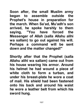 1027
whether the encounter goes in our
favor or against us -- remain in your
positions. Should you see us
gleaning the spoils of war, do not try
to take your share of it -- if you see
us being martyred, do not come to
our assistance." The instructions
were very clear for he was an
excellent communicator and
administrator.
The Prophet (salla Allahu alihi wa
sallam) then assigned positions to
his army and designated their
responsibilities. He placed on the
right flank Al-Mundhir, Amr’s son. On
the left flank he appointed Az-Zubair,
Al Awwam’s son and appointed Al-
Miqdad, Al-Aswad’s son to be his
second in command. Az-Zubair’s role
was to hold out against the cavalry of
 