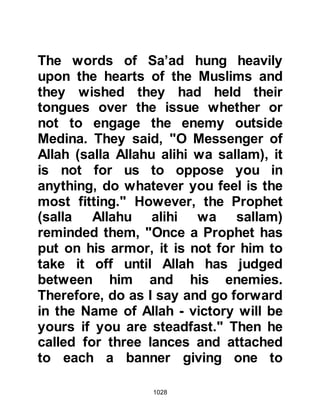 1028
Khalid, Al-Waleed’s son. The Prophet
(salla Allahu alihi wa sallam) had
chosen the most courageous of his
Companions for the most strategic
positions. They were known for their
ability and bravery so much that they
were considered to be equal to a
thousand of men.
Meanwhile, the Koraysh were
planning their mode of attack with
much thought and arranged their
ranks in a way so as to gain the best
possible striking power. Abu Sufyan
was their Commander in Chief.
Commanding their cavalry were two
of their best warriors: Khalid,
Waleed's son commanded the right
flank, whilst Ikrimah, the son of Abu
Jahl commanded their left flank with
an additional two hundred horses in
 