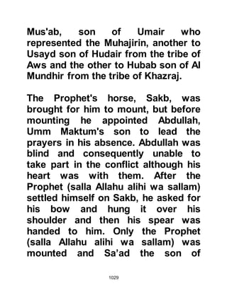 1029
reserve. The various detachments of
well equipped archers were
commanded by Abdullah, Rabi'as
son, whereas the tribe of Abd Ad-
Dharr was appointed to be the
Koraysh standard bearers and Talha,
the son of Abi Talha Al-Abdari was
selected as its first standard bearer.
It was now 7th of Shawwal 3H and
time for the Prophet (salla Allahu alihi
wa sallam) to don his armor; having
done so he took hold of his sword
and brandished it in the air, asking,
"Who will take this sword together
with its right?" Omar did not hesitate
to step forward but the Prophet (salla
Allahu alihi wa sallam) did not
respond and asked the question once
more. This time Zubair jumped at the
chance of taking it but again the
 