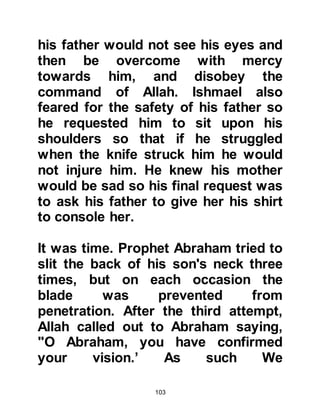 103
intercede between Allah and
mankind. To the idolaters, Allah had
become remote and some ceased to
believe in the Everlasting Life.
@THE GOVERNORS OF MECCA
After the death of Prophet Ishmael,
his eldest son, Nabit, became the
custodian of Ka'bah, and after his
death the custodianship had been
entrusted to his maternal grand-
father, Madad, and so it was in this
way the custodianship passed from
the direct descendants of Ishmael to
the tribe of Jurhum.
The Jurhumites governed Mecca for
many, many years but throughout
that period terrible wars ignited and
finally they were driven out of the
city.
 