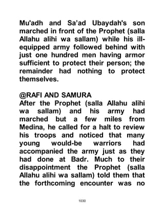 1030
Prophet (salla Allahu alihi wa sallam)
did not respond and as he did an
Ansar from the tribe of Khazraj
named Abu Dujanah inquired, "O
Messenger of Allah (salla Allahu alihi
wa sallam) what is its right?" "Its
right," the Prophet (salla Allahu alihi
wa sallam) replied, "is that you
should take it and kill the enemy with
it until its blade is bent." Thereupon
Abu Dujanah seized upon the
opportunity to be the first to claim it.
Abu Dujanah's reputation as a
warrior was well known and those
who he came across on the
battlefield were fearful of an
encounter with him. In times of war
Abu Dujanah would wear a red turban
wrapped around his helmet and over
the course of time, the turban had
 