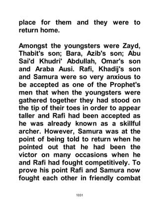 1031
been rightly named by the Khazraj
the "Turban of Death". Now, with the
Prophet's sword in hand, wearing his
red turban wrapped around his
helmet, he strutted proudly through
the ranks of the army in such a
fashion that the Prophet (salla Allahu
alihi wa sallam) commented, "Except
in times and places such as this, that
is the strut Allah hates."
With the Khazraj tribe of Alimah, the
son of Jusham, on one side and the
Aws tribe of Harith, Nabit's son, on
the other, the final preparations for
hostilities were now complete.
@TWO OF THE BELIEVING LADIES
During the second pledge of
allegiance at Aqabah, two ladies from
Medina had also given their pledge.
 