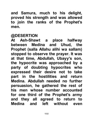 1032
One of these ladies was Nusaybah,
the wife of Ghaziyyah.
Ghaziyyah and his two sons had
joined the Prophet (salla Allahu alihi
wa sallam) on the march to Uhud and
Nusaybah longed to accompany
them, however no permission had
been given for women to take part in
the forthcoming encounter.
Nusaybah, being of strong character,
realized that the wounded would
need care, attention, and water, so
after the army left Medina, she filled
her water-skin and followed their
tracks taking with her a sword, bow,
and a supply of arrows.
Another lady by the name of Umm
Sulaym, the mother of Anas, had the
same idea. Likewise, she had filled
 