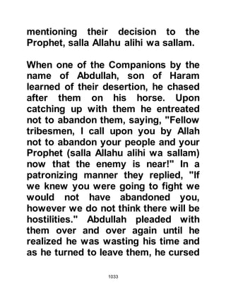 1033
her water-skin to provide relief for the
wounded on the battlefield and set of
for Uhud. However, neither knew of
each other's intention until they met
each other near the Companions
surrounding the Prophet (salla Allahu
alihi wa sallam) shortly after the
commencement of the hostilities.
$CHAPTER 75 THE ENCOUNTER AT
UHUD
It was now Saturday, 7th Shawwal,
3H.The sun had now risen and the
Prophet's army had been detected,
so Abu Sufyan gave the order to
advance. Instead of the customary
beat of the drum that proceeded
hostilities, the Koraysh womenfolk,
led by Hind, the wife of Abu Sufyan,
 