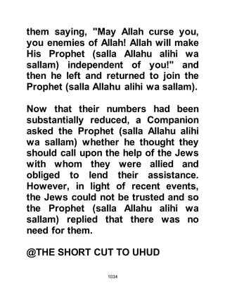 1034
burst into impassioned songs as they
beat their tambourines. The themes
of many of their songs were in praise
of those killed at Badr and cried out
for their men-folk not to forget but to
remember and revenge themselves
so that the honor of their tribe might
be restored.
@CALLS FOR DESERTION
The armies were but a short distance
from each other when Abu Sufyan
halted his men and called upon the
Ansar to desert the Prophet (salla
Allahu alihi wa sallam). He had not
anticipated either the strength of
their belief or the courage Allah had
given the Ansar, nor yet the
undivided loyalty and love they had
for His Prophet (salla Allahu alihi wa
sallam), and so Abu Sufyan had not
 