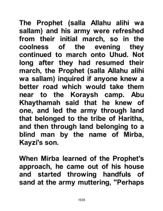 1035
long before, assured his men that
they could count upon the Ansar to
turn and desert. The unexpected
Ansar's reply came quickly as they
hurled stones and invoked curses
upon him; he had indeed
miscalculated their response.
A former resident of Medina, Abu
Aamir, whose son Hanzalah had
married Jamilah the day before had
unknown to Hanzalah joined with the
Koraysh against the Prophet (salla
Allahu alihi wa sallam). Abu Aamir
claimed for many years that he
followed the ways of Prophet
Abraham and in light of his claim,
one might have supposed he would
have embraced Islam, for both
prophets preached the same
message that Allah is One and that it
 