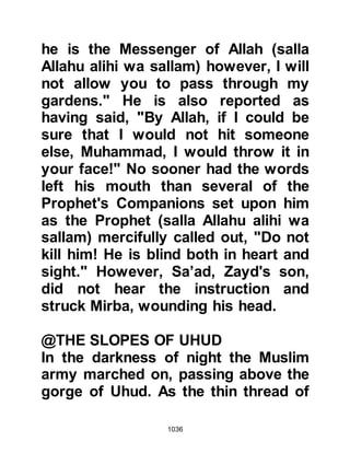 1036
is He alone who is to be worshipped.
However, stubborn pride stood in his
way and he chose to side with the
pagan idolaters, which was totally
against the teachings of Prophet
Abraham. If, as he claimed, he
followed Prophet Abraham he would
have recognized not only the truth in
all the teachings of Prophet
Muhammad (salla Allahu alihi wa
sallam) but also seen these teachings
implemented in his exemplary day-to-
day life, as well as that of his son
Hanzalah, and the Companions of the
Prophet (salla Allahu alihi wa sallam).
Before Islam, Abu Aamir had been
highly thought of by the people of
Medina and regarded as being a
pious person. He too thoughtb the
Ansar would listen to him if he called
 