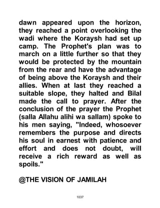 1037
upon them to lay down their arms
and desert the Prophet (salla Allahu
alihi wa sallam). His pride was soon
shattered after he called out, "Do you
remember me, I am Abu Aamir!"
"Yes, you evil-doer," came the reply,
"we recognize you, may Allah
frustrate your wickedness!"
The combat was about to begin when
Talha, son of Abi Talha Al-Abdari, the
standard bearer, known to be the
bravest man of the Koraysh and as
such had been earned the title “The
Ram of Battalion” came riding
arrogantly on his camel and
challenged the Muslims to a person
to person combat. Az-Zubair, without
a second thought, immediately took
up the challenge and did not give
Talha the chance to fight as he
 