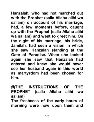 1038
jumped upon him like a lion as he
rode his camel. Talha fell to the
ground and as he did As-Zubair
seized Talha’s sword and put an end
to him. The Messenger of Allah had
been watching this great act of
bravery and exclaimed, “Allahu
Akbar! The glorification was taken up
by the Muslims as they too exclaimed
“Allahu Akbar! The Prophet said,
“Every prophet has a disciple and Az-
Zubair is a disciple of mine.”
Othman, one of Talha's two brothers,
was the next to take the standard
whilst the Koraysh womenfolk
goaded him into taking revenge,
chanting, "It is the duty of the
standard bearer to dip his spear in
blood or to break it on the enemy!"
This time Hamza stepped out to meet
 
