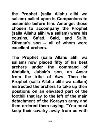 1039
Othman wielding his double edge
sword saying: "I am the son of Saki
Hajaj!" which referred to the honored
position his father had held to
provide water for the pilgrims. With
that he struck Othman on his
shoulder with such force that his
sword slit him right down to his
waist.
One by one the six designated
Koraysh standard bearers fell and
none of the standard bearers from
the tribe of Abd Ad-Dharr remained.
Sawab, one of their slaves, grasped
hold of the banner and was struck
with such a sever blow that both his
hands were severed. Sawad fell to
the ground but managed to prevent
the banner from touching the ground
as he held it tightly to his chest and
 