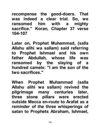 104
@THE BURYING OF ZAMZAM
Before the Jurhumites left Mecca,
they buried the well of Zamzam and
hid many of the treasures stored
within the Ka’bah inside the well
amongst which were two statues of
deer crafted from gold, jewelry and
swords.
The new governors of Mecca were
distant descendants of Prophet
Ishmael from the tribe of Khuza'ah in
Yemen. However, they failed to find
the blessed well that had been given
to Lady Hagar and Prophet Ishmael;
although its miraculous story was
still told and continued to be handed
down from one generation to the
next.
 