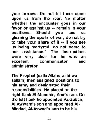 1040
with his last breath he exclaimed, “I
have done my duty!”
During the course of the hostilities
the sword of Abdullah, Jahsh's son,
was smote from his hand, and no
matter how hard he searched for it, it
could not be found. He returned to
the Prophet (salla Allahu alihi wa
sallam) to ask for a replacement.
However, there were none to be had,
so, as at the Encounter of Badr, the
Prophet picked up a palm branch
then gave it to him, and it was
transformed into a sword and
Abdullah rejoined the hostilities.
@THE BRAVERY OF HAMZA, ALI
AND ABU DUJANAH
By now the Koraysh womenfolk had
 