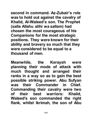 1041
retreated to a safe distance, where
they continued to incite their men to
fight.
Hamza, Ali, and Abu Dujanah who
had been entrusted with the sword of
the Prophet, were foremost in leading
the Muslim attack and plunged deep
into the ranks of the enemy. Their
gallantry succeeded in disrupting the
lines of the enemy and as they
advanced, they killed or injured
anyone in their path. As Abu Dujanah
turned to engage his next combatant,
his sword touched the hand of Hind
whereupon he quickly withdrew it as
he knew it would be unworthy for the
sword of the Prophet (salla Allahu
alihi wa sallam) to kill a woman.
Among the Koraysh was a man who
 